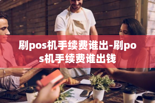 刷pos机手续费谁出-刷pos机手续费谁出钱-第1张图片-POS机中心