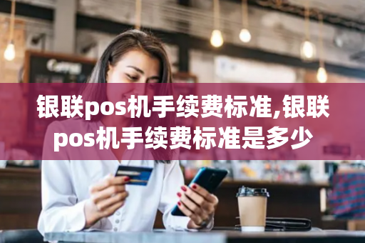 银联pos机手续费标准,银联pos机手续费标准是多少