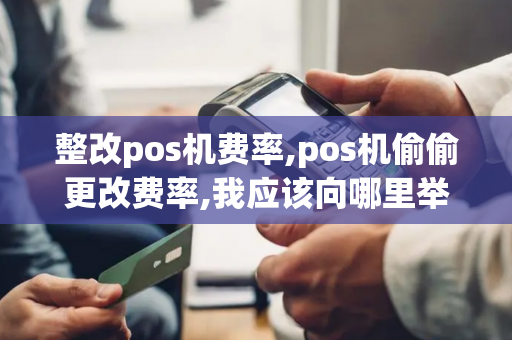 整改pos机费率,pos机偷偷更改费率,我应该向哪里举报