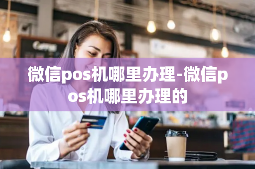 微信pos机哪里办理-微信pos机哪里办理的-第1张图片-POS机中心