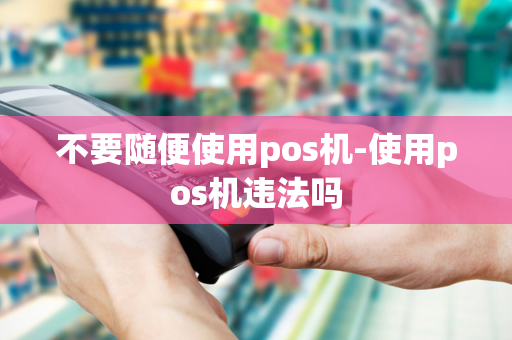 不要随便使用pos机-使用pos机违法吗-第1张图片-POS机中心