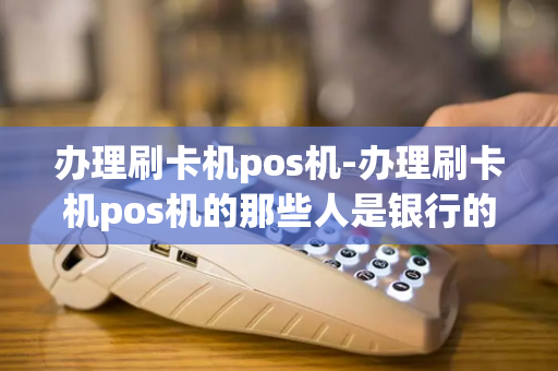 办理刷卡机pos机-办理刷卡机pos机的那些人是银行的工作人员吗