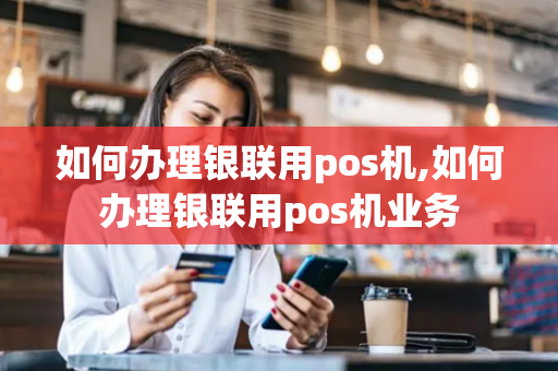 如何办理银联用pos机,如何办理银联用pos机业务-第1张图片-POS机中心