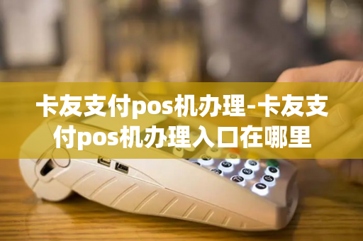 卡友支付pos机办理-卡友支付pos机办理入口在哪里