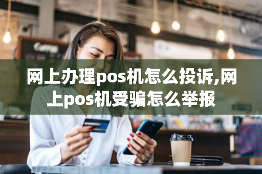 网上办理pos机怎么投诉,网上pos机受骗怎么举报