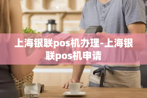 上海银联pos机办理-上海银联pos机申请