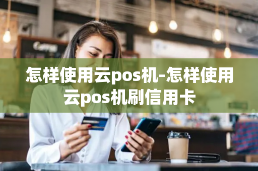 怎样使用云pos机-怎样使用云pos机刷信用卡