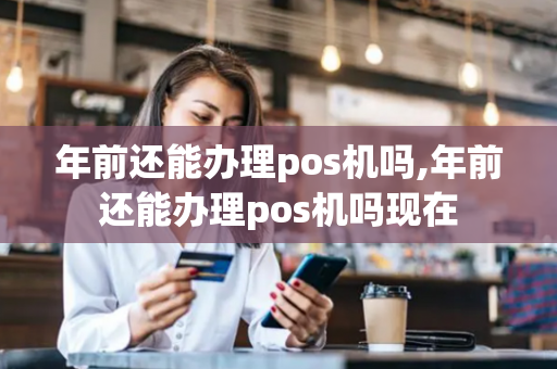 年前还能办理pos机吗,年前还能办理pos机吗现在