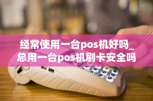 经常使用一台pos机好吗_总用一台pos机刷卡安全吗