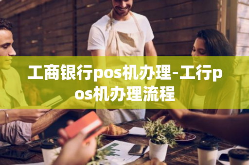 工商银行pos机办理-工行pos机办理流程