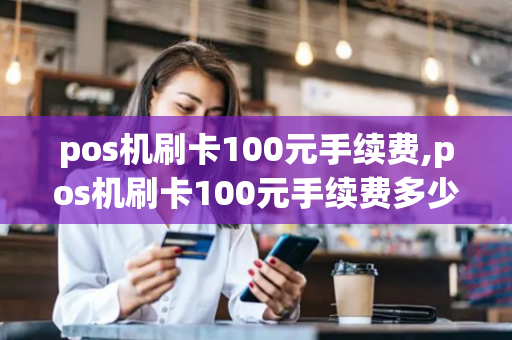 pos机刷卡100元手续费,pos机刷卡100元手续费多少